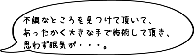 不調なところを見つけて頂いて、あったかく大きな手で施術して頂き、思わず眠気が・・・。