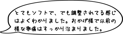 とてもソフトで、でも調整されている感じはよくわかりました。おかげ様で、以前の様な激痛はすっかり治まりました。